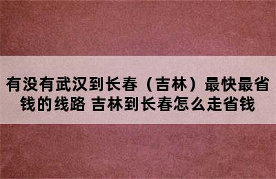 有没有武汉到长春（吉林）最快最省钱的线路 吉林到长春怎么走省钱